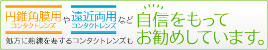 遠近両用コンタクトレンズや円錐角膜用レンズなど処方に熟練を要するレンズも自信をもってお勧めしています。